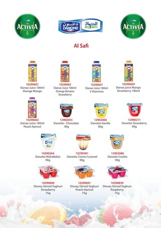 Al Safi
10290609
Danao juice Mango
Strawberry 180ml
10290264
Danette Mahallabia
90g
10290601
Danao Juice 180ml
Orange Mango
10290602
Danao Juice 180ml
Peach Apricot
10290381
Danette Creme Caramel
90g
10290603
Danao Juice 180ml
Orange Banana
Strawberry
12902055
Danette - Chocolate
90g
12902088
Danette Cookie
90g
10290840
Disney StirredYoghurt
Strawberry
75g
10290607
Danao Juice 180ml
5Vitamines
12902066
Danette Vanilla
90g
10290841
Disney StirredYoghurt
Peach-Apricot
75g
10290839
Disney StirredYoghurt
Raspberry
75g
12900211
Danette Strawberry
90g
 