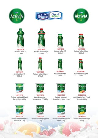 10291840
Activia Laban FF
850ml
10291718
Activia StirredYog plain
Light 125g
10291712
Activai yoghurt Mixed
Berry Light 120g
10291808
Activia Laban Light
850ml
10291711
Activia yoghurt Peach
Apricot LF 120g
10291807
Activia laban Light
375ml
10291809
Activia laban Light
1750ml
10291714
Activia yoghurt
Strawberry FF 120g
12901717
Activia Stirred yog plain
125g
10291842
Activia Laban FF
180ml
10291713
Activia yoghurt
Strawberry light 120g
10291841
Activia laban FF
375ml
10291818
Activia Laban FF
1750ml
10291806
Activia Laban Light
180ml
10291716
Activia yoghurt Mango
120g
10291715
Activia yoghurt Peach
Apricot 120g
 