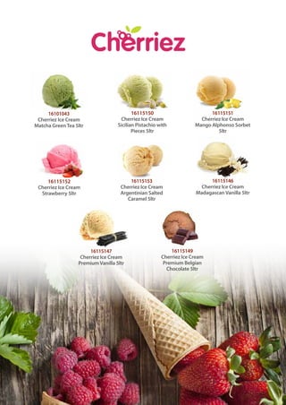 16101043
Cherriez Ice Cream
Matcha GreenTea 5ltr
16115150
Cherriez Ice Cream
Sicilian Pistachio with
Pieces 5ltr
16115151
Cherriez Ice Cream
Mango Alphonso Sorbet
5ltr
16115146
Cherriez Ice Cream
Madagascan Vanilla 5ltr
16115149
Cherriez Ice Cream
Premium Belgian
Chocolate 5ltr
16115153
Cherriez Ice Cream
Argentinian Salted
Caramel 5ltr
16115147
Cherriez Ice Cream
Premium Vanilla 5ltr
16115152
Cherriez Ice Cream
Strawberry 5ltr
 