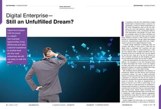 48 | October 15, 2014	 www.dqindia.com	 A CyberMedia Publication | | A CyberMedia Publication	 www.dqindia.com	 October 15, 2014 | 49
Smita Vasudevan
smitav@cybermedia.co.in
Digital Enterprise—
Still an Unfulfilled Dream?
Enterprise | Cover Story Enterprise | Cover Story
I
f companies could give their relationship to digital
transformation a Facebook status, it would be ‘it’s
complicated. A study on digital transformation by
MIT Sloan’ Management came up with this inter-
esting and much valid statement. Digital technol-
ogy transformation is still a complicated reality for
most organizations, even globally. Of course, there
are successful cases of the likes of Burberry and
Starbucks who turned their fates around by going
digital. Burberry’s transition is often touted as a historic
example of transformation through digital technologies
turning the underperforming, aging brand into a highly-
valued, customer-centric digital enterprise of today.
A similar change happened at Starbucks when the
company after hitting a rough patch in 2009 took the
digital route to re-engage with customers and saw
massive improvements in its overall performance. These
are truly inspiring cases of digital innovations that any
enterprise would love to replicate. But if we look deeper
we see that such cases are a few and far between as
most companies worldwide are still struggling to grasp
the true meaning and extract the true value of digital.
If that is the scene globally, the India picture is not much
different. The emergence of the more disruptive forms
of digital technologies like mobile, social and analytics
has been quite recent and most enterprises are still not
prepared to handle it, and weave the different technology
elements together into a unified digital strategy.
With increasing Internet penetration and explosion of
smartphones, tablets, and other devices, and a booming
e-commerce industry, the case for digital technology
adoption in India looks pretty strong. Enterprises are facing
a generation of customers that has all time access to
information and demands an equally satisfying experience
across all channels. Any failure or disappointment in
doing so could do a lot of harm to brand image. At the
same time, there is a huge opportunity for enterprises to
leverage digital information to understand their changing
customers and connect with them at a more personalized
level. Sumeer Goyal, Director, Digital Technology, PwC
India says, “While digital definitely helps to drive efficiency
in enterprises, it also improves customer engagement
and significantly brings down the time to market. It also
adds to the revenues of a company by opening up newer
sources of revenue.”
Experts suggest that India holds a lot of potential for
digital technology adoption. A recent study on Enterprise
| A CyberMedia Publication
Digital technologies
hold the power
to unleash
new business
opportunities, bring
efficiencies and take
customer experience
to another level,
yet why most
enterprises are still
not ready to walk the
path?
 