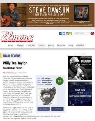 A D V E R T I S E M E N T
Search Elmore
NEWS REVIEWS FEATURES CONTESTS PHOTOS CALENDAR MERCH ADVERTISE
A D V E R T I S E M E N T
98
Artist: Willy Tea Taylor
Album: Knuckleball Prime
Label: Blackwing Music
Release Date: 10/23/2015
BUY DIGITAL BUY PHYSICAL
ALBUM REVIEWS
Willy Tea Taylor
Knuckleball Prime
Album Reviews | June 13th, 2016
Willy Tea Taylor hails from Oakdale,
California, a mythical landscape that lies
roughly halfway between the Sierra
Nevada and San Francisco. Also known as
“The Cowboy Capital of the World,” this
small cattle ranching community is abutted
by the Stanislaus River. This is Steinbeck
country whose geography and legacies,
both fabled and familial, work their way
into Willy’s repertoire. In fact, Taylor’s
tremendous album, Knuckleball Prime, is
put out by Blackwing Music, originally a
manufacturer of ﬁne writing utensils used
by Steinbeck and others.
Mr.Taylor is a big baseball fan and used to
play quite a bit until a knee injury. As the
album title implies, he is hitting his stride.
“Most baseball players peak in their
twenties, but knuckleball pitchers tend to blossom in their late thirties and early
forties. I’m staring down my knuckleball prime.”
 