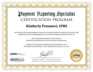 Kimberly Penunuri, CPRS
HAS COMPLETED THE REQUIREMENTS, PASSED THE PAYMENT REPORTING SPECIALIST CERTIFICATION
EXAMINATION AND IS ACKNOWLEDGED AS A CERTIFIED PAYMENT REPORTING SPECIALIST.
THIS ACHIEVEMENT SIGNIFIES A HIGH LEVEL OF
EXPERTISE AND KNOWLEDGE IN THE ACCOUNTS PAYABLE FIELD.
GRANTED FOR THE PERIOD COMMENCING ON DECEMBER 16, 2015
AND ENDING ON DECEMBER 16, 2016 AND ENDING ON December 16, 2016
 