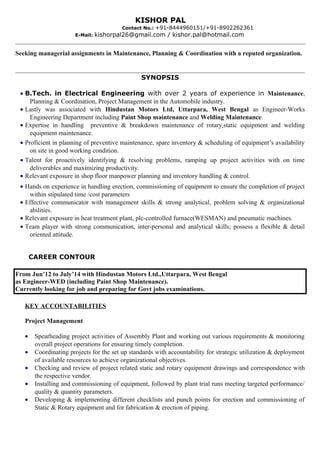 Seeking managerial assignments in Maintenance, Planning & Coordination with a reputed organization.
SYNOPSIS
• B.Tech. in Electrical Engineering with over 2 years of experience in Maintenance,
Planning & Coordination, Project Management in the Automobile industry.
• Lastly was associated with Hindustan Motors Ltd, Uttarpara, West Bengal as Engineer-Works
Engineering Department including Paint Shop maintenance and Welding Maintenance.
• Expertise in handling preventive & breakdown maintenance of rotary,static equipment and welding
equipment maintenance.
• Proficient in planning of preventive maintenance, spare inventory & scheduling of equipment’s availability
on site in good working condition.
• Talent for proactively identifying & resolving problems, ramping up project activities with on time
deliverables and maximizing productivity.
• Relevant exposure in shop floor manpower planning and inventory handling & control.
• Hands on experience in handling erection, commissioning of equipment to ensure the completion of project
within stipulated time /cost parameters
• Effective communicator with management skills & strong analytical, problem solving & organizational
abilities.
• Relevant exposure in heat treatment plant, plc-controlled furnace(WESMAN) and pneumatic machines.
• Team player with strong communication, inter-personal and analytical skills; possess a flexible & detail
oriented attitude.
CAREER CONTOUR
From Jun’12 to July’14 with Hindustan Motors Ltd.,Uttarpara, West Bengal
as Engineer-WED (including Paint Shop Maintenance).
Currently looking for job and preparing for Govt jobs examinations.
KEY ACCOUNTABILITIES
Project Management
• Spearheading project activities of Assembly Plant and working out various requirements & monitoring
overall project operations for ensuring timely completion.
• Coordinating projects for the set up standards with accountability for strategic utilization & deployment
of available resources to achieve organizational objectives.
• Checking and review of project related static and rotary equipment drawings and correspondence with
the respective vendor.
• Installing and commissioning of equipment, followed by plant trial runs meeting targeted performance/
quality & quantity parameters.
• Developing & implementing different checklists and punch points for erection and commissioning of
Static & Rotary equipment and for fabrication & erection of piping.
KISHOR PAL
Contact No.: +91-8444960151/+91-8902262361
E-Mail: kishorpal26@gmail.com / kishor.pal@hotmail.com
 