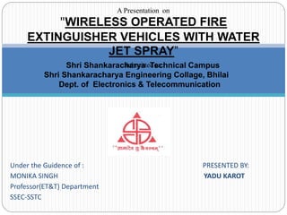 Under the Guidence of : PRESENTED BY:
MONIKA SINGH YADU KAROT
Professor(ET&T) Department
SSEC-SSTC
A Presentation on
"WIRELESS OPERATED FIRE
EXTINGUISHER VEHICLES WITH WATER
JET SPRAY”
Submitted to:Shri Shankaracharya Technical Campus
Shri Shankaracharya Engineering Collage, Bhilai
Dept. of Electronics & Telecommunication
 