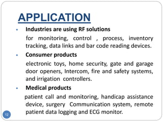 APPLICATION
12
 Industries are using RF solutions
for monitoring, control , process, inventory
tracking, data links and bar code reading devices.
 Consumer products
electronic toys, home security, gate and garage
door openers, Intercom, fire and safety systems,
and irrigation controllers.
 Medical products
patient call and monitoring, handicap assistance
device, surgery Communication system, remote
patient data logging and ECG monitor.
 