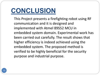 CONCLUSION
13
This Project presents a firefighting robot using RF
communication and it is designed and
implemented with Atmel 89S52 MCU in
embedded system domain. Experimental work has
been carried out carefully. The result shows that
higher efficiency is indeed achieved using the
embedded system. The proposed method is
verified to be highly beneficial for the security
purpose and industrial purpose.
 
