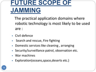 FUTURE SCOPE OF
JAMMING
14
The practical application domains where
robotic technology is most likely to be used
are :
 Civil defence
 Search and rescue, Fire fighting
 Domestic services like cleaning , arranging
 Security/surveillance patrol, observation etc.
 War machines
 Exploration(oceans,space,deserts etc.)
 