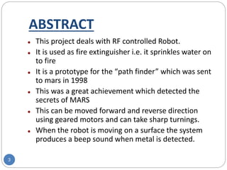 ABSTRACT
3
 This project deals with RF controlled Robot.
 It is used as fire extinguisher i.e. it sprinkles water on
to fire
 It is a prototype for the “path finder” which was sent
to mars in 1998
 This was a great achievement which detected the
secrets of MARS
 This can be moved forward and reverse direction
using geared motors and can take sharp turnings.
 When the robot is moving on a surface the system
produces a beep sound when metal is detected.
 