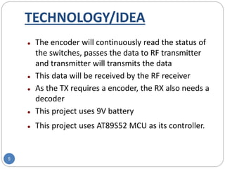 TECHNOLOGY/IDEA
5
 The encoder will continuously read the status of
the switches, passes the data to RF transmitter
and transmitter will transmits the data
 This data will be received by the RF receiver
 As the TX requires a encoder, the RX also needs a
decoder
 This project uses 9V battery
 This project uses AT89S52 MCU as its controller.
 