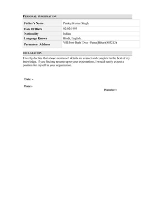 PERSONAL INFORMATION
Father’s Name Pankaj Kumar Singh
Date Of Birth 02/02/1993
Nationality Indian
Language Known Hindi, English,
Permanent Address
VillPost-Barh Diss –Patna(Bihar)(803213)
DECLARATION
I hereby declare that above mentioned details are correct and complete to the best of my
knowledge. If you find my resume up to your expectations, I would surely expect a
position for myself in your organization.
Date: -
Place:-
(Signature)
 