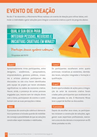 14 Economia Criativa em Minas Gerais | movimentominas.mg.gov.br
EVENTO DE IDEAÇÃO
No dia 1º de dezembro, o Movimento Minas realizou um evento de ideação para refinar ideias, esti-
mular a criatividade e gerar soluções para integrar a economia criativa a partir da pergunta abaixo:
Aproximadamente trinta participantes, entre
designers, acadêmicos, pesquisadores,
empreendedores, gestores públicos, cineas-
tas e artistas plásticos participaram das
discussões no site e/ou foram identificados
pela equipe do projeto por terem atividades
significativas na cadeia da economia criativa.
Houve, ainda, a presença de outras pessoas
engajadas que, mesmo sem ter relação direta
com o tema, participaram do evento e contri-
buíram com as suas percepções e ideias.
Os participantes escolheram entre quatro
premissas: iniciativas já existentes, identida-
des locais, soluções integradas e formação e
qualificação.
Quatro oportunidades de ações para a integra-
ção do setor da economia criativa foram
criadas pelos participantes que analisaram as
ideias postadas no site. O Movimento Minas
teve o papel de facilitar as discussões.
Depois de escolher seus eixos, os participan-
tes iniciaram a construção de soluções, agre-
garam suas expertises profissionais, exerce-
ramaescutadosdemaiseincorporaramas85
ideias postadas no site.
O processo de construção coletiva é democrá-
tico e promove a inclusão quando dá visibilida-
de e enseja a possibilidade de que as soluções
construídas sejam testadas e viabilizadas.
Quem? Como?
O quê?
O processo:Valor:
 
