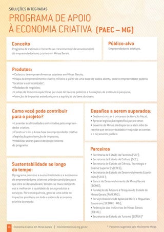 PROGRAMA DE APOIO
À ECONOMIA CRIATIVA (PAEC – MG)
SOLUÇÕES INTEGRADAS
Programa de estímulo e fomento ao crescimento e desenvolvimento
do empreendedorismo criativo em Minas Gerais.
Conceito
O programa promove a sustentabilidade e a autonomia
de empreendedores criativos criando condições para
que eles se desenvolvam, tornem-se mais competiti-
vos e melhorem a qualidade de seus produtos e
serviços. Por consequência, gera-se uma série de
impactos positivos em toda a cadeia de economia
criativa do estado.
Sustentabilidade ao longo
do tempo:
Empreendedores criativos.
* Parceiros sugeridos pelo Movimento Minas
Público-alvo
• Cadastro de empreendimentos criativos em Minas Gerais;
• Mapa do empreendimento criativo mineiro a partir de uma base de dados aberta, onde o empreendedor poderia
“localizar e ser localizado”;
• Rodadas de negócios;
• Linhas de fomento específicas por meio de bancos públicos e fundações de estímulo à pesquisa;
• Isenção de impostos estaduais para a aquisição de bens duráveis.
Produtos:
• Levantar as dificuldades enfrentadas pelo empreen-
dedor criativo;
• Construir com o know how do empreendedor criativo
a legislação para isenção de impostos;
• Mobilizar atores para o desenvolvimento
do programa.
Como você pode contribuir
para o projeto?
• Secretaria de Estado da Fazenda (SEF);
• Secretaria de Estado de Cultura (SEC);
• Secretaria de Estado de Ciência, Tecnologia e
Ensino Superior (SECTES);
• Secretaria de Estado de Desenvolvimento Econô-
mico (SEDE);
• Banco de Desenvolvimento de Minas Gerais
(BDMG);
• Fundação de Amparo à Pesquisa do Estado de
Minas Gerais (FAPEMIG);
• Serviço Brasileiro de Apoio às Micro e Pequenas
Empresas (SEBRAE - MG);
• Federação das Indústrias de Minas Gerais
(FIEMG).
• Secretaria de Estado de Turismo (SETUR)*
Parceiros
• Desburocratizar o processo de isenção fiscal;
• Aprovar legislação específica para o setor;
• Governo de Minas predispor-se a abrir mão da
receita que seria arrecadada e reajustar as contas
e o orçamento público.
Desafios a serem superados:
16 Economia Criativa em Minas Gerais | movimentominas.mg.gov.br
 