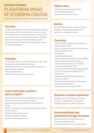 PLATAFORMA MINAS
DE ECONOMIA CRIATIVA
SOLUÇÕES INTEGRADAS
Portal de referência para informações e divulgação das ações
relacionadas ao setor de economia criativa e que irá integrar
as informações das iniciativas já existentes no estado (Criati-
va Birô, Minas Criativa, Centro Minas de Design e o Observató-
rio de Economia Criativa). Além de estudos e pesquisas
relacionadas ao tema, quem são os empreendedores e quais
são os empreendimentos.
Conceito
Portal de centralização de informações e articulação de atores.
• Integrar ações e informações já existentes;
• Promover campanhas de comunicação e
divulgação do site a ser criado e sua função.
Desafios a serem superados:
• Acadêmicos e pesquisadores do tema;
• Empreendedores criativos;
• Empresas interessadas no tema.
Público-alvo
De forma colaborativa com os demais setores e
cidadãos, que produziriam conteúdo para a
plataforma, e com apoio do Estado.
Gestão
• Informações sobre os eventos relativos ao tema, formação,
financiamento, oportunidades de negócios;
• Identificação de setores com o desenvolvimento criativo;
• Mapa de empreendedores;
• Banco de experiências;
• Retrato da economia criativa no estado.
Produtos:
• Fornecer informações sobre empreendedores criativos;
• Produzir conteúdo sobre economia criativa;
• Desenvolver ações integradas com o Centro Minas de
Design;
• Apoiar institucionalmente (Secretaria de Estado de Cultura
de Minas Gerais);
• Oferecer conhecimento técnico;
• Mapear conexões inusitadas;
• Auxiliar na articulação de atores.
Como você pode contribuir
para o projeto?
• Por meio de linhas de financiamentos que
promovam o objetivo do site;
• Isenção fiscal a partir da inserção de talentos.
Sustentabilidade das
propostas ao longo do tempo:
• Sistema FIEMG (Federação das Indústrias do
Estado de Minas Gerais);
• Serviço Brasileiro de Apoio às Micro e Pequenas
Empresas (SEBRAE - MG);
• Investidores;
• Centro Minas de Design;
• Universidade Estadual de Minas Gerais (UEMG);
• Secretaria de Estado de Cultura (SEC);
• Secretaria de Estado de Turismo (SETUR);
• Fundação João Pinheiro (FJP);
• Instituto de Desenvolvimento Integrado (INDI);
• Centros Vocacionais Tecnológicos (CVTs);
• Prefeituras;
• Secretaria de Estado de Desenvolvimento
Econômico (SEDE);*
• Secretaria de Estado de Ciência, Tecnologia e
Ensino Superior (SECTES);*
• Sistema Mineiro de Inovação (SIMI).*
Parceiros:
18 Economia Criativa em Minas Gerais | movimentominas.mg.gov.br * Parceiros sugeridos pelo Movimento Minas
 