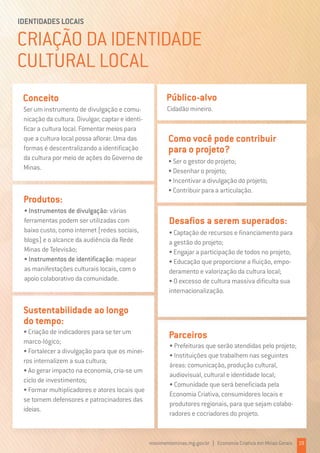 CRIAÇÃO DA IDENTIDADE
CULTURAL LOCAL
IDENTIDADES LOCAIS
Ser um instrumento de divulgação e comu-
nicação da cultura. Divulgar, captar e identi-
ficar a cultura local. Fomentar meios para
que a cultura local possa aflorar. Uma das
formas é descentralizando a identificação
da cultura por meio de ações do Governo de
Minas.
Conceito
• Criação de indicadores para se ter um
marco-lógico;
• Fortalecer a divulgação para que os minei-
ros internalizem a sua cultura;
• Ao gerar impacto na economia, cria-se um
ciclo de investimentos;
• Formar multiplicadores e atores locais que
se tornem defensores e patrocinadores das
ideias.
Sustentabilidade ao longo
do tempo:
Cidadão mineiro.
Público-alvo
• Instrumentos de divulgação: várias
ferramentas podem ser utilizadas com
baixo custo, como internet (redes sociais,
blogs) e o alcance da audiência da Rede
Minas de Televisão;
• Instrumentos de identificação: mapear
as manifestações culturais locais, com o
apoio colaborativo da comunidade.
Produtos:
• Ser o gestor do projeto;
• Desenhar o projeto;
• Incentivar a divulgação do projeto;
• Contribuir para a articulação.
Como você pode contribuir
para o projeto?
• Prefeituras que serão atendidas pelo projeto;
• Instituições que trabalhem nas seguintes
áreas: comunicação, produção cultural,
audiovisual, cultural e identidade local;
• Comunidade que será beneficiada pela
Economia Criativa, consumidores locais e
produtores regionais, para que sejam colabo-
radores e cocriadores do projeto.
Parceiros
• Captação de recursos e financiamento para
a gestão do projeto;
• Engajar a participação de todos no projeto;
• Educação que proporcione a fluição, empo-
deramento e valorização da cultura local;
• O excesso de cultura massiva dificulta sua
internacionalização.
Desafios a serem superados:
movimentominas.mg.gov.br | Economia Criativa em Minas Gerais 19
 