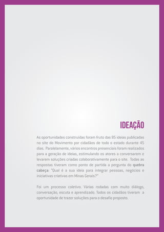 IDEAÇÃO
As oportunidades construídas foram fruto das 85 ideias publicadas
no site do Movimento por cidadãos de todo o estado durante 45
dias. Paralelamente,váriosencontrospresenciaisforamrealizados
para a geração de ideias, estimulando os atores a conversarem e
levarem soluções criadas colaborativamente para o site. Todas as
respostas tiveram como ponto de partida a pergunta do quebra
cabeça: “Qual é a sua ideia para integrar pessoas, negócios e
iniciativas criativas em Minas Gerais?”
Foi um processo coletivo. Várias rodadas com muito diálogo,
conversação, escuta e aprendizado. Todos os cidadãos tiveram a
oportunidade de trazer soluções para o desafio proposto.
 