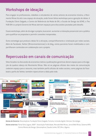 Workshops de ideação
Para engajar os profissionais, cidadãos e estudantes de vários setores da economia mineira, o Movi-
mento Minas foi até o seu espaço de atuação, onde foram feitos workshops para a geração de ideias. A
Fundação Clóvis Salgado, o Centro de Referência da Moda de BH, a Escola de Design da UEMG, o The
HUB-BH e o próprio Governo de Minas abriram espaços para discussões pautadas pelo desafio.
Essesworkshops,alémdedivulgaroprojeto,buscaram aumentarainteraçãopresencialcomopúblico
para qualificar as propostas e permitir conexões inesperadas.
Outra estratégia que produziu ideias foi a ativação, compartilhamento e viralização por redes sociais.
Além do Facebook, Twitter (@movimentominas) e do blog, vários parceiros foram mobilizados e com-
partilharam conteúdos em colaboração com o projeto.
Repercussão em canais de comunicação
Sites focados na discussão da economia criativa e publicações genéricas deram espaço para a divulga-
ção do quebra cabeça do Movimento Minas. Não só as páginas oficiais dos meios de comunicação
cederam espaço para o assunto, mas também perfis oficiais de redes sociais, como páginas do Face-
book e perfis do Twitter, também repercutiram a ideia pela rede.
movimentominas.mg.gov.br | Economia Criativa em Minas Gerais 23
Atores do Governo: Descomplicar, Fundação Clóvis Salgado, Turismo, Inclusão digital, Ciência e Tecnologia
Atores externos: Portal Sete Lagoas, ABAP - Associação Publicidade, Mercado Web Minas, Jornal Web Minas, Sistema MPA
Centro Mineiro de Design, Descomplicar, Claudia Leitão, SEC_Minc, Algarra.
 
