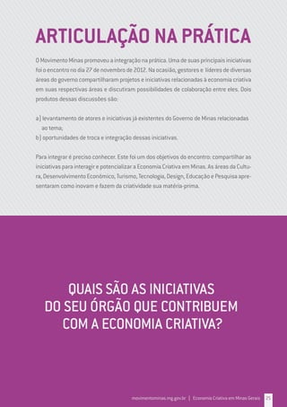 OMovimentoMinaspromoveuaintegraçãonaprática.Umadesuasprincipaisiniciativas
foioencontronodia27denovembrode2012.Naocasião,gestorese líderesdediversas
áreas do governo compartilharam projetos e iniciativas relacionadas à economia criativa
em suas respectivas áreas e discutiram possibilidades de colaboração entre eles. Dois
produtos dessas discussões são:
a) levantamento de atores e iniciativas já existentes do Governo de Minas relacionadas
ao tema;
b) oportunidades de troca e integração dessas iniciativas.
Para integrar é preciso conhecer. Este foi um dos objetivos do encontro: compartilhar as
iniciativas para interagir e potencializar a Economia Criativa em Minas. As áreas da Cultu-
ra,DesenvolvimentoEconômico,Turismo,Tecnologia,Design,EducaçãoePesquisaapre-
sentaram como inovam e fazem da criatividade sua matéria-prima.
ARTICULAÇÃO NA PRÁTICA
QUAIS SÃO AS INICIATIVAS
DO SEU ÓRGÃO QUE CONTRIBUEM
COM A ECONOMIA CRIATIVA?
movimentominas.mg.gov.br | Economia Criativa em Minas Gerais 25
 
