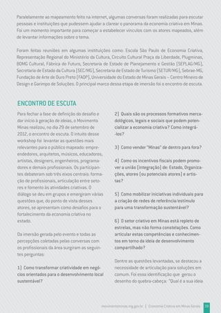 movimentominas.mg.gov.br | Economia Criativa em Minas Gerais 39
Paralelamente ao mapeamento feito na internet, algumas conversas foram realizadas para escutar
pessoas e instituições que pudessem ajudar a clarear o panorama da economia criativa em Minas.
Foi um momento importante para começar a estabelecer vínculos com os atores mapeados, além
de levantar informações sobre o tema.
Foram feitas reuniões em algumas instituições como: Escola São Paulo de Economia Criativa,
Representação Regional do Ministério da Cultura, Circuito Cultural Praça da Liberdade, Plugminas,
BDMG Cultural, Fábrica do Futuro, Secretaria de Estado de Planejamento e Gestão (SEPLAG/MG),
SecretariadeEstadodaCultura(SEC/MG),SecretariadeEstadodeTurismo(SETUR/MG),Sebrae-MG,
Fundação de Arte de Ouro Preto (FAOP), Universidade do Estado de Minas Gerais – Centro Mineiro de
Design e Garimpo de Soluções. O principal marco dessa etapa de imersão foi o encontro de escuta.
ENCONTRO DE ESCUTA
Para fechar a fase de definição do desafio e
dar início à geração de ideias, o Movimento
Minas realizou, no dia 29 de setembro de
2012, o encontro de escuta. O intuito desse
workshop foi levantar as questões mais
relevantes para o público mapeado: empre-
endedores, arquitetos, músicos, educadores,
artistas, designers, engenheiros, programa-
dores e demais profissionais. Os participan-
tes debateram sob três eixos centrais: forma-
ção de profissionais, articulação entre seto-
res e fomento às atividades criativas. O
diálogo se deu em grupos e emergiram várias
questões que, do ponto de vista desses
atores, se apresentam como desafios para o
fortalecimento da economia criativa no
estado.
Da imersão gerada pelo evento e todas as
percepções coletadas pelas conversas com
os profissionais da área surgiram as seguin-
tes perguntas:
1) Como transformar criatividade em negó-
cios orientados para o desenvolvimento local
sustentável?
2) Quais são os processos formativos merca-
dológicos, legais e sociais que podem poten-
cializar a economia criativa? Como integrá-
-los?
3) Como vender “Minas” de dentro para fora?
4) Como os incentivos fiscais podem promo-
ver a união (integração) de: Estado, Organiza-
ções, atores (ou potenciais atores) e artis-
tas?
5) Como mobilizar iniciativas individuais para
a criação de redes de referência/estímulo
para uma transformação sustentável?
6) O setor criativo em Minas está repleto de
estrelas, mas não forma constelações. Como
articular estas competências e conhecimen-
tos em torno da ideia de desenvolvimento
compartilhado?
Dentre as questões levantadas, se destacou a
necessidade de articulação para soluções em
comum. Foi essa identificação que gerou o
desenho do quebra-cabeça: “Qual é a sua ideia
 