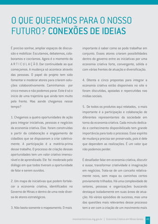 O QUE QUEREMOS PARA O NOSSO
FUTURO? CONEXÕES DE IDEIAS
É preciso sonhar, ampliar espaços de discus-
são e mobilizar. Escutamos, debatemos, cola-
boramos e cocriamos. Agora é o momento da
A R T I C U L A Ç Ã O. Dar continuidade ao que
começamos. A mudança só acontece através
das pessoas. O papel do projeto tem sido
fomentar e moderar atores para criarem solu-
ções colaborativamente. Caminhamos por
cinco meses e não podemos parar. Este é só o
início de uma trajetória que ainda tem muito
pela frente. Mas aonde chegamos nesse
tempo?
1. Chegamos a quatro oportunidades de ação
para integrar iniciativas, pessoas e negócios
da economia criativa. Elas foram construídas
a partir da colaboração e engajamento de
cidadãos que se dispuseram a criar coletiva-
mente. A participação é a matéria-prima
desse trabalho. O processo de criação dessas
oportunidades tem um valor criativo imensu-
rável e de aprendizado. Ele foi moderado pelo
diálogo em que todos tiveram a oportunidade
de falar e serem ouvidos.
2. Um mapa de iniciativas que podem fortale-
cer a economia criativa, identificados no
Governo de Minas e dentro de uma rede diver-
sa de atores estratégicos.
3. Não basta somente o mapeamento. O mais
importante é saber como se pode trabalhar em
conjunto. Esses atores criaram possibilidades
dentro do governo entre as iniciativas por uma
economia criativa forte, convergente, sólida e
com várias frentes de atuação e diversificação.
4. Oitenta e cinco propostas para integrar a
economia criativa estão disponíveis no site e
foram discutidas, apoiadas e repercutidas nas
mídias sociais.
5. De todos os produtos aqui relatados, o mais
importante é a participação e colaboração de
diferentes representantes da sociedade em
torno da economia criativa. Cada minuto dedica-
do e conhecimento disponibilizado tem grande
importância para todo o processo. Esse espírito
de mudança precisa ser preservado, pois é dele
que dependem as realizações. É um valor que
não podemos perder.
É desafiador falar em economia criativa, discutir
e ousar, transformar criatividade e imaginação
em negócios. Trata-se de um conceito relativa-
mente novo, sem mapa ou caminhos certos
previamente trilhados. Há uma complexidade de
setores, pessoas e organizações buscando
destaque isoladamente em suas áreas de atua-
ção. Há vários episódios de sucesso, mas uma
das questões mais relevantes desse processo
tem a ver com a criação de um movimento mais
movimentominas.mg.gov.br | Economia Criativa em Minas Gerais 43
 