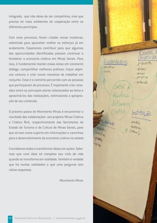 44 Economia Criativa em Minas Gerais | movimentominas.mg.gov.br
integrado, que não deixa de ser competitivo, mas que
precisa ter mais ambientes de cooperação entre os
diferentes partícipes.
Com esse processo, foram criadas novas inciativas,
sobretudo para aproveitar melhor os esforços já em
andamento. Esperamos contribuir para que algumas
das oportunidades identificadas possam continuar a
fortalecer a economia criativa em Minas Gerais. Para
isso, é fundamental manter essas áreas em constante
diálogo, compartilhar melhores práticas, traçar objeti-
vos comuns e criar novas maneiras de trabalhar em
conjunto. Esse é o caminho percorrido com as pessoas
que participaram do processo. É importante criar cone-
xões entre os principais atores relacionados ao tema e
aproximá-los das realizações, estimulando a apropria-
ção de seu conteúdo.
O próximo passo do Movimento Minas é encaminhar o
resultado das colaborações aos projetos Minas Criativa
e Criativa Birô, respectivamente das Secretarias de
Estado de Turismo e de Cultura de Minas Gerais, para
que sirvam como suporte em informações e caminhos
para o desenvolvimento da economia criativa no estado.
Convidamostodosatransformarideiasemações.Sabe-
mos que uma ideia só completa seu ciclo de vida
quando se transforma em realidade. Também é verdade
que há muitas realidades e que uma pergunta tem
várias respostas.
Movimento Minas
 