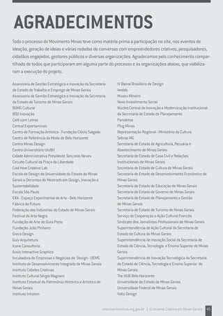 Todo o processo do Movimento Minas teve como matéria-prima a participação no site, nos eventos de
ideação, geração de ideias e várias rodadas de conversas com empreendedores criativos, pesquisadores,
cidadãos engajados, gestores públicos e diversas organizações. Agradecemos pelo conhecimento compar-
tilhado de todos que participaram em alguma parte do processo e às organizações abaixo, que viabiliza-
ram a execução do projeto.
Assessoria de Gestão Estratégica e Inovação da Secretaria
de Estado de Trabalho e Emprego de Minas Gerais
Assessoria de Gestão Estratégica e Inovação da Secretaria
de Estado de Turismo de Minas Gerais
BDMG Cultural
BOU Inovação
Café com Letras
Central Exportaminas
Centro de Formação Artística - Fundação Clóvis Salgado
Centro de Referência da Moda de Belo Horizonte
Centro Minas Design
Centro Universitário UniBH
Cidade Administrativa Presidente Tancredo Neves
Circuito Cultural da Praça da Liberdade
Cool How Creative Lab
Escola de Design da Universidade do Estado de Minas
Gerais e Docentes do Mestrado em Design, Inovação e
Sustentabilidade
Escola São Paulo
EXA - Espaço Experimental de Arte - Belo Horizonte
Fábrica do Futuro
Federação das Indústrias do Estado de Minas Gerais
Festival de Arte Negra
Fundação de Arte de Ouro Preto
Fundação João Pinheiro
Greco Design
Guiv Arquitetura
Icone Consultoria
Ilusis Interactive Graphics
Incubadora de Empresas e Negócios de Design - UEMG
Instituto de Desenvolvimento Integrado de Minas Gerais
Instituto Cidades Criativas
Instituto Cultural Sérgio Magnani
Instituto Estadual do Patrimônio Histórico e Artístico de
Minas Gerais
Instituto Inhotim
IV Bienal Brasileira de Design
Iwelab
Museu Mineiro
Nexo Investimento Social
Núcleo Central de Inovação e Modernização Institucional
da Secretaria de Estado de Planejamento
Panoletos
Plug Minas
Representação Regional - Ministério da Cultura
Sebrae MG
Secretaria de Estado de Agricultura, Pecuária e
Abastecimento de Minas Gerais
Secretaria de Estado de Casa Civil e Relações
Institucionais de Minas Gerais
Secretaria de Estado de Cultura de Minas Gerais
Secretaria de Estado de Desenvolvimento Econômico de
Minas Gerais
Secretaria de Estado de Educação de Minas Gerais
Secretaria de Estado de Governo de Minas Gerais
Secretaria de Estado de Planejamento e Gestão
de Minas Gerais
Secretaria de Estado de Turismo de Minas Gerais
Serviço de Cooperação e Ação Cultural Francês
Sindicato dos Jornalistas Profissionais de Minas Gerais
Superintendência de Ação Cultural da Secretaria de
Estado de Cultura de Minas Gerais
Superintendência de Inovação Social da Secretaria de
Estado de Ciência, Tecnologia e Ensino Superior de Minas
Gerais
Superintendência de Inovação Tecnológica da Secretaria
de Estado de Ciência, Tecnologia e Ensino Superior de
Minas Gerais
The HUB Belo Horizonte
Universidade do Estado de Minas Gerais
Universidade Federal de Minas Gerais
Voltz Design
AGRADECIMENTOS
movimentominas.mg.gov.br | Economia Criativa em Minas Gerais 45
 