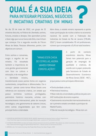 PARAINTEGRARPESSOAS,NEGÓCIOS
E INICIATIVAS CRIATIVAS EM MINAS
No dia 30 de maio de 2012, um grupo de 21
mineirosdiscutia,noPaláciodaLiberdade,sonhos,
futuros, anseios e desejos. Eles aprendiam juntos
afazeralgoquenuncahaviasidofeito,mastinham
que começar. Era a segunda reunião do Fórum
Minas de Ideias. Pessoas diferentes, porém, com
objetivos em comum.
Entre sonhos e conversas,
surgiu o orgulho de ser
mineiro. Foi ressaltada
também a importância de
uma gestão governamental
com foco na cultura e
educação, e de ressignificar
a identidade mineira,
transformando esses pontos fortes em negócios
sustentáveis, competitivos e diferenciados. Era o
começo - pensar como tornar Minas Gerais uma
referência em economia criativa, um estado que
possui territórios turísticos privilegiados,
patrimônio histórico marcante, artistas com
reconhecimento internacional, polos de inovação
tecnológica, uma gastronomia de sabores únicos,
entre outras singularidades que têm como
principal fonte a criatividade.
Além disso, o estado mineiro representa a quinta
maior participação do núcleo criativo na economia
nacional. De acordo com a Federação das
Indústrias do Estado do Rio de Janeiro (FIRJAN,
20121
), foram contabilizados 76 mil profissionais,
número que corresponde a 9,4% do total brasileiro.
A partir do contexto
econômico descrito, Minas
Gerais tem potencial para a
geração de empregos de
qualidade e criativos, de
acordo com o paper produzido
pela Secretaria de Estado de
Desenvolvimento Econômico
de Minas Gerais (SEDE - MG2
),
já que possui como principais diferenciais:
• Particularidade cultural;
• Patrimônio histórico;
•Maiorrededeuniversidadespúblicasdopaíscom
442 instituições de ensino superior;
• Gastronomia reconhecida internacionalmente ao
ser o primeiro estado convidado a participar do
Madrid Fusión;
• Polo de inovação tecnológica - Minas tem um
4 Economia Criativa em Minas Gerais | movimentominas.mg.gov.br
1. FUNDAÇÃO DAS INDÚSTRIAS DO ESTADO DE RIO DE JANEIRO. Mapeamento da Industria Criativa no Brasil. Disponível em
<http://www.firjan.org.br/economiacriativa/pages/default.aspx>, acesso em 27 de fevereiro de 2012.
2. O ESTADO DE MINAS GERAIS, Secretaria de Estado de Desenvolvimento Econômico de (SEDE). Minas Gerais seu melhor investimento. Belo Horizonte,
<http://desenvolvimento.mg.gov.br/apresentacao/index.html >; Data de acesso: 25 de fevereiro de 2013.
3. HOWKINS, John. The Creative Economy: How People Make Money From Ideas. Penguin, 2004
QUAL É A SUA IDEIA
?
“MINAS ESTÁ CHEIA
DE ESTRELAS, AGORA
VAMOS FORMAR
CONSTELAÇÕES”.
 