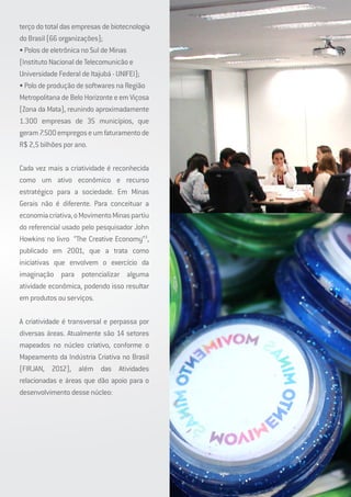 terço do total das empresas de biotecnologia
do Brasil (66 organizações);
• Polos de eletrônica no Sul de Minas
(Instituto Nacional de Telecomunicão e
Universidade Federal de Itajubá - UNIFEI);
• Polo de produção de softwares na Região
Metropolitana de Belo Horizonte e em Viçosa
(Zona da Mata), reunindo aproximadamente
1.300 empresas de 35 municípios, que
geram7.500empregoseumfaturamentode
R$ 2,5 bilhões por ano.
Cada vez mais a criatividade é reconhecida
como um ativo econômico e recurso
estratégico para a sociedade. Em Minas
Gerais não é diferente. Para conceituar a
economiacriativa,oMovimentoMinaspartiu
do referencial usado pelo pesquisador John
Howkins no livro “The Creative Economy”3
,
publicado em 2001, que a trata como
iniciativas que envolvem o exercício da
imaginação para potencializar alguma
atividade econômica, podendo isso resultar
em produtos ou serviços.
A criatividade é transversal e perpassa por
diversas áreas. Atualmente são 14 setores
mapeados no núcleo criativo, conforme o
Mapeamento da Indústria Criativa no Brasil
(FIRJAN, 2012), além das Atividades
relacionadas e áreas que dão apoio para o
desenvolvimento desse núcleo:
 