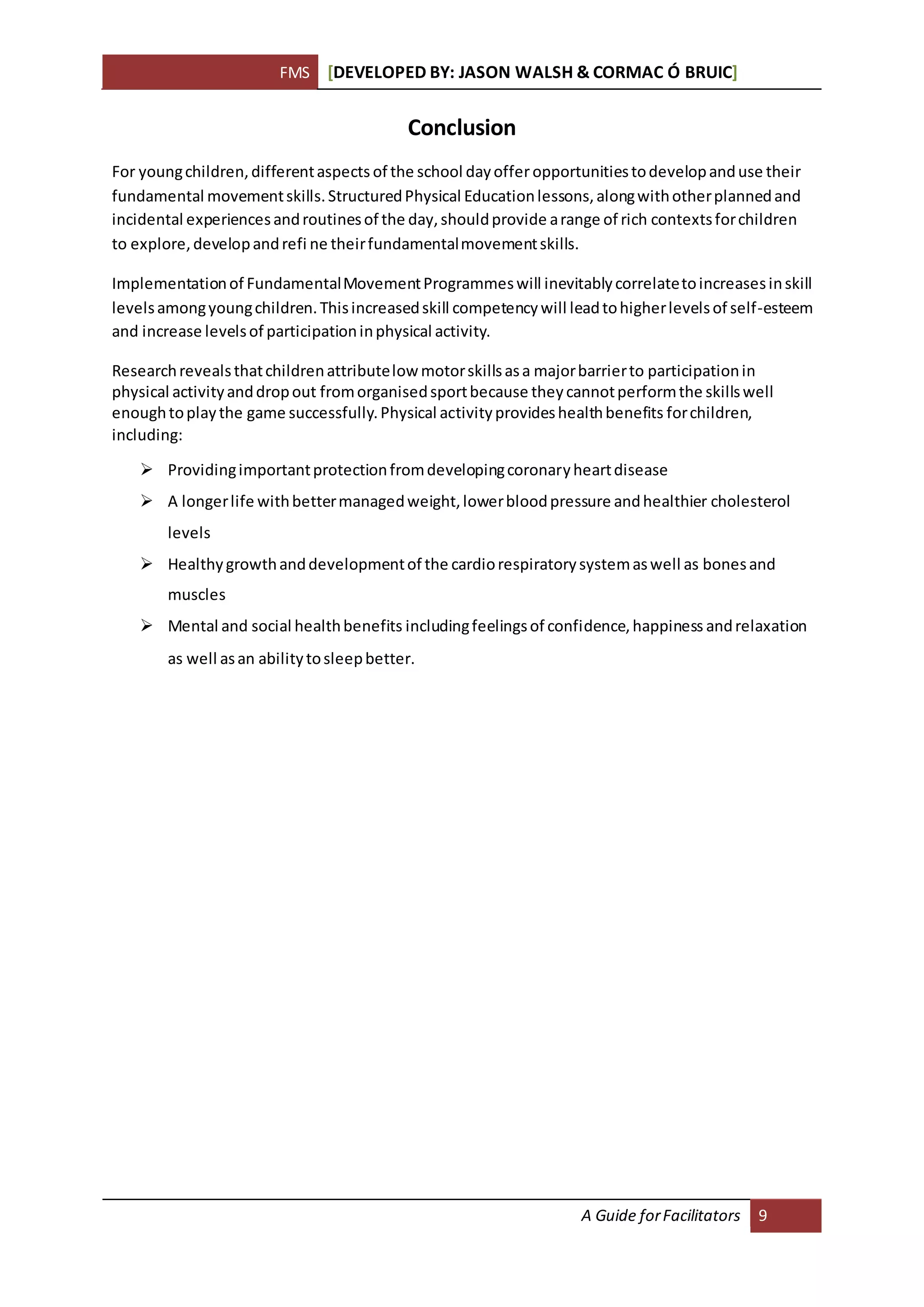 FMS [DEVELOPED BY: JASON WALSH & CORMAC Ó BRUIC]
A Guide forFacilitators 9
Conclusion
For youngchildren,differentaspects of the school dayofferopportunitiestodevelopanduse their
fundamental movementskills.StructuredPhysical Educationlessons,alongwithotherplannedand
incidental experiencesandroutinesof the day,shouldprovide arange of rich contextsforchildren
to explore,developandrefi ne theirfundamentalmovementskills.
Implementationof FundamentalMovementProgrammeswill inevitablycorrelatetoincreasesinskill
levelsamongyoungchildren.Thisincreasedskill competencywill leadtohigherlevelsof self-esteem
and increase levelsof participationinphysical activity.
Researchrevealsthatchildrenattributelow motorskillsasa majorbarrierto participationin
physical activityanddropout fromorganisedsportbecause theycannotperformthe skillswell
enoughtoplaythe game successfully.Physical activityprovideshealthbenefits forchildren,
including:
 Providingimportantprotectionfromdevelopingcoronaryheartdisease
 A longerlife withbettermanagedweight,lowerbloodpressure andhealthier cholesterol
levels
 Healthygrowthanddevelopmentof the cardiorespiratorysystemaswell as bonesand
muscles
 Mental and social healthbenefits includingfeelingsof confidence,happiness andrelaxation
as well asan abilitytosleepbetter.
 