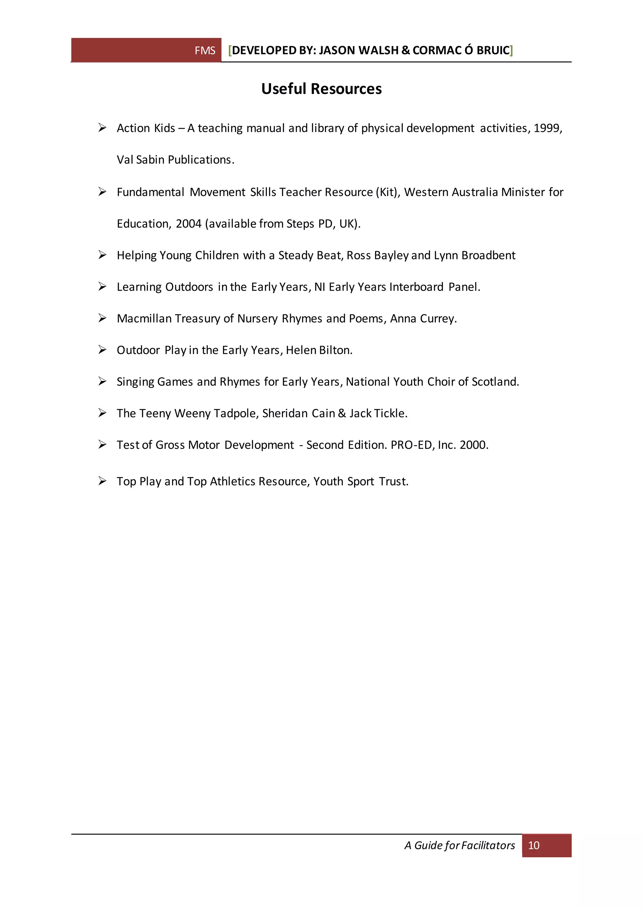FMS [DEVELOPED BY: JASON WALSH & CORMAC Ó BRUIC]
A Guide forFacilitators 10
Useful Resources
 Action Kids – A teaching manual and library of physical development activities, 1999,
Val Sabin Publications.
 Fundamental Movement Skills Teacher Resource (Kit), Western Australia Minister for
Education, 2004 (available from Steps PD, UK).
 Helping Young Children with a Steady Beat, Ross Bayley and Lynn Broadbent
 Learning Outdoors in the Early Years, NI Early Years Interboard Panel.
 Macmillan Treasury of Nursery Rhymes and Poems, Anna Currey.
 Outdoor Play in the Early Years, Helen Bilton.
 Singing Games and Rhymes for Early Years, National Youth Choir of Scotland.
 The Teeny Weeny Tadpole, Sheridan Cain & Jack Tickle.
 Test of Gross Motor Development - Second Edition. PRO-ED, Inc. 2000.
 Top Play and Top Athletics Resource, Youth Sport Trust.
 