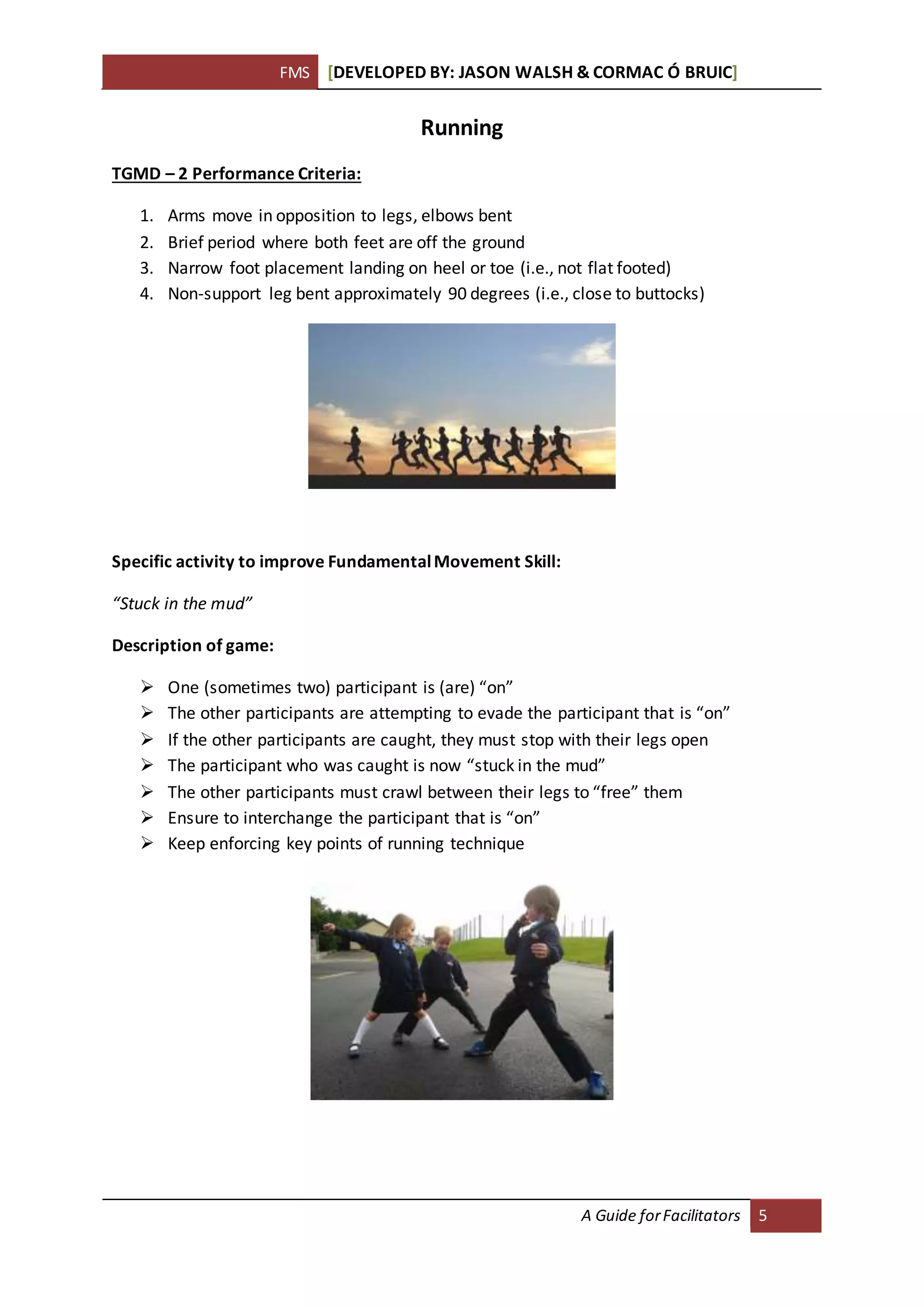 FMS [DEVELOPED BY: JASON WALSH & CORMAC Ó BRUIC]
A Guide forFacilitators 5
Running
TGMD – 2 Performance Criteria:
1. Arms move in opposition to legs, elbows bent
2. Brief period where both feet are off the ground
3. Narrow foot placement landing on heel or toe (i.e., not flat footed)
4. Non-support leg bent approximately 90 degrees (i.e., close to buttocks)
Specific activity to improve FundamentalMovement Skill:
“Stuck in the mud”
Description of game:
 One (sometimes two) participant is (are) “on”
 The other participants are attempting to evade the participant that is “on”
 If the other participants are caught, they must stop with their legs open
 The participant who was caught is now “stuck in the mud”
 The other participants must crawl between their legs to “free” them
 Ensure to interchange the participant that is “on”
 Keep enforcing key points of running technique
 