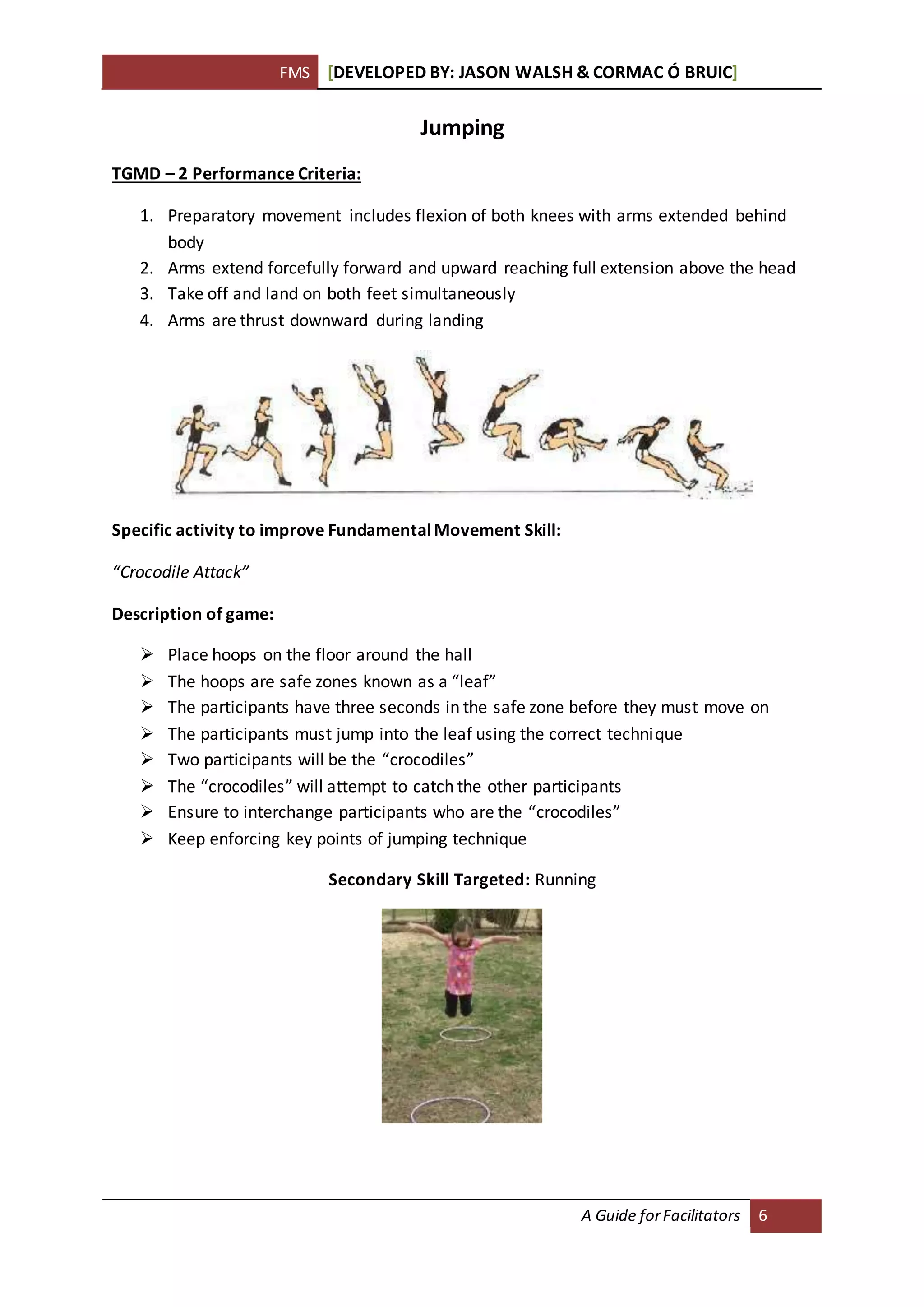 FMS [DEVELOPED BY: JASON WALSH & CORMAC Ó BRUIC]
A Guide forFacilitators 6
Jumping
TGMD – 2 Performance Criteria:
1. Preparatory movement includes flexion of both knees with arms extended behind
body
2. Arms extend forcefully forward and upward reaching full extension above the head
3. Take off and land on both feet simultaneously
4. Arms are thrust downward during landing
Specific activity to improve FundamentalMovement Skill:
“Crocodile Attack”
Description of game:
 Place hoops on the floor around the hall
 The hoops are safe zones known as a “leaf”
 The participants have three seconds in the safe zone before they must move on
 The participants must jump into the leaf using the correct technique
 Two participants will be the “crocodiles”
 The “crocodiles” will attempt to catch the other participants
 Ensure to interchange participants who are the “crocodiles”
 Keep enforcing key points of jumping technique
Secondary Skill Targeted: Running
 