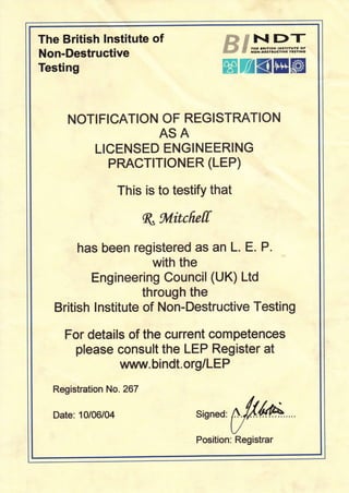The British lnstitute of
Non-Destructive
Testing
ffiwsNDT# ..# ,N rrr Drrrrsr ,NtrtrufE oF
# xorr-olvrruetwEiEr7txc
ffiWK@ffi
NOTIFICATION OF REGISTRATION
ASA
LICENSED ENGINEERING
PRACTITIONER (LEP)
This is to testify that
q,ftvlitcficff
has been registered as an L. E. P.
with the
Hngineering Council (UK) Ltd
through the
British lnstitute of Non-Destructive Testing
For details of the current competences
please consult the LEP Register at
vlnfin/v. bi ndt. o rg/L E P
Registration No. 267
Date: 10/06/04 Signed:W
Position: Registrar
 