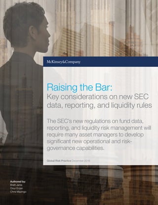 Authored by:
Brett Janis
Onur Erzan
Chris Mazingo
Global Risk Practice December 2016
Raising the Bar:
Key considerations on new SEC
data, reporting, and liquidity rules
The SEC’s new regulations on fund data,
reporting, and liquidity risk management will
require many asset managers to develop
significant new operational and risk-
governance capabilities.
 