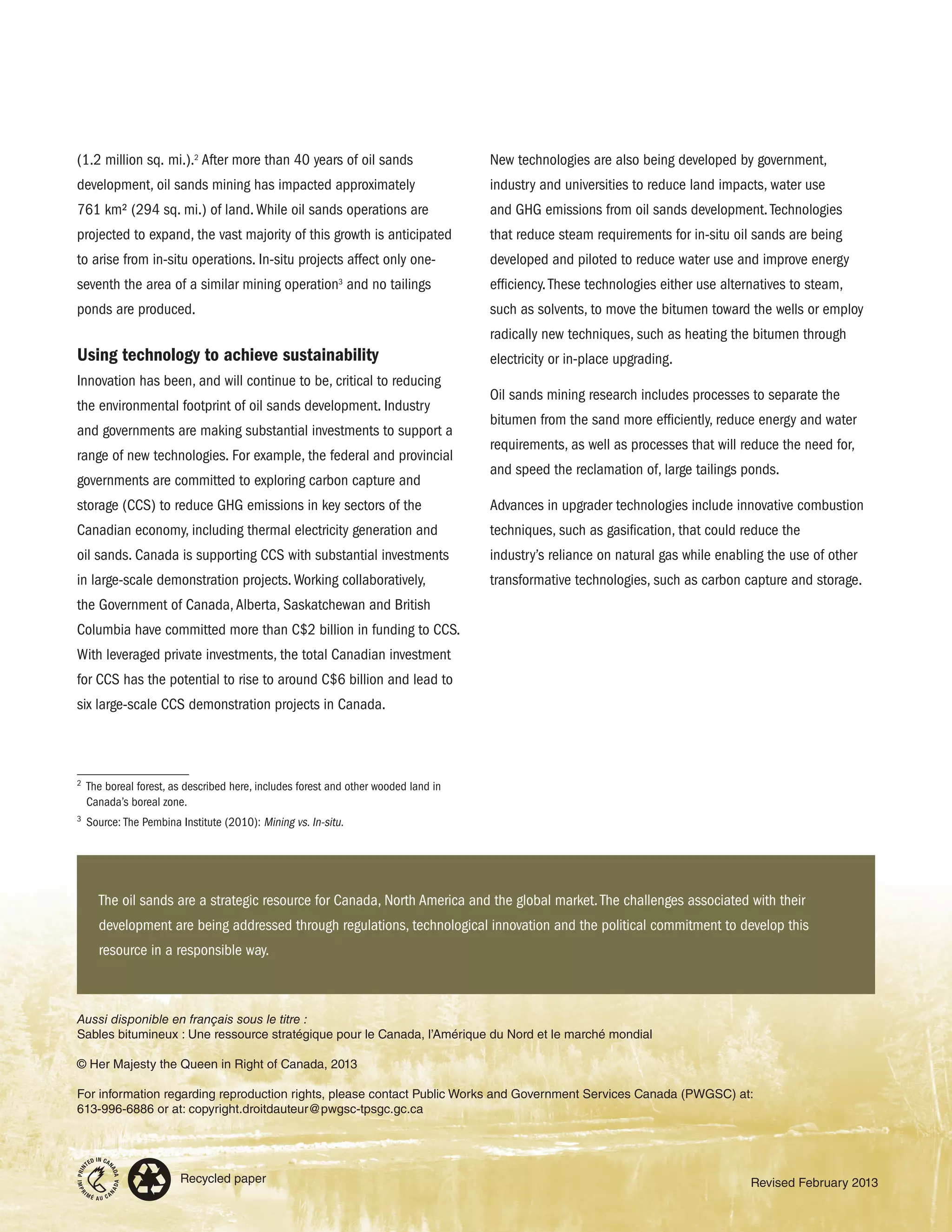 (1.2 million sq. mi.).2
After more than 40 years of oil sands
development, oil sands mining has impacted approximately
761 km2 (294 sq. mi.) of land.While oil sands operations are
projected to expand, the vast majority of this growth is anticipated
to arise from in-situ operations. In-situ projects affect only one-
seventh the area of a similar mining operation3
and no tailings
ponds are produced.
Using technology to achieve sustainability
Innovation has been, and will continue to be, critical to reducing
the environmental footprint of oil sands development. Industry
and governments are making substantial investments to support a
range of new technologies. For example, the federal and provincial
governments are committed to exploring carbon capture and
storage (CCS) to reduce GHG emissions in key sectors of the
Canadian economy, including thermal electricity generation and
oil sands. Canada is supporting CCS with substantial investments
in large-scale demonstration projects.Working collaboratively,
the Government of Canada,Alberta, Saskatchewan and British
Columbia have committed more than C$2 billion in funding to CCS.
With leveraged private investments, the total Canadian investment
for CCS has the potential to rise to around C$6 billion and lead to
six large-scale CCS demonstration projects in Canada.
2
	 The boreal forest, as described here, includes forest and other wooded land in
Canada’s boreal zone.
3
	 Source: The Pembina Institute (2010): Mining vs. In-situ.
Recycled paper
Aussi disponible en français sous le titre :
Sables bitumineux : Une ressource stratégique pour le Canada, l’Amérique du Nord et le marché mondial
© Her Majesty the Queen in Right of Canada, 2013
For information regarding reproduction rights, please contact Public Works and Government Services Canada (PWGSC) at:
613-996-6886 or at: copyright.droitdauteur@pwgsc-tpsgc.gc.ca
Revised February 2013
New technologies are also being developed by government,
industry and universities to reduce land impacts, water use
and GHG emissions from oil sands development.Technologies
that reduce steam requirements for in-situ oil sands are being
developed and piloted to reduce water use and improve energy
efficiency.These technologies either use alternatives to steam,
such as solvents, to move the bitumen toward the wells or employ
radically new techniques, such as heating the bitumen through
electricity or in-place upgrading.
Oil sands mining research includes processes to separate the
bitumen from the sand more efficiently, reduce energy and water
requirements, as well as processes that will reduce the need for,
and speed the reclamation of, large tailings ponds.
Advances in upgrader technologies include innovative combustion
techniques, such as gasification, that could reduce the
industry’s reliance on natural gas while enabling the use of other
transformative technologies, such as carbon capture and storage.
The oil sands are a strategic resource for Canada, North America and the global market.The challenges associated with their
development are being addressed through regulations, technological innovation and the political commitment to develop this
resource in a responsible way.
 