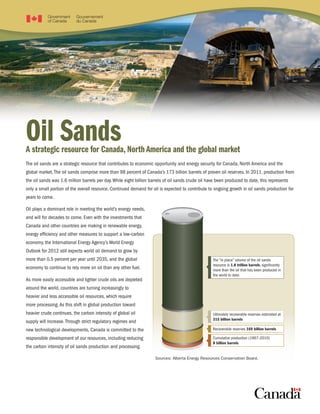PhotocourtesyofCenovus
Oil SandsA strategic resource for Canada, North America and the global market
The oil sands are a strategic resource that contributes to economic opportunity and energy security for Canada, North America and the
global market.The oil sands comprise more than 98 percent of Canada’s 173 billion barrels of proven oil reserves. In 2011, production from
the oil sands was 1.6 million barrels per day.While eight billion barrels of oil sands crude oil have been produced to date, this represents
only a small portion of the overall resource. Continued demand for oil is expected to contribute to ongoing growth in oil sands production for
years to come.
Oil plays a dominant role in meeting the world’s energy needs,
and will for decades to come. Even with the investments that
Canada and other countries are making in renewable energy,
energy efficiency and other measures to support a low-carbon
economy, the International Energy Agency’s World Energy
Outlook for 2012 still expects world oil demand to grow by
more than 0.5 percent per year until 2035, and the global
economy to continue to rely more on oil than any other fuel.
As more easily accessible and lighter crude oils are depleted
around the world, countries are turning increasingly to
heavier and less accessible oil resources, which require
more processing.As this shift in global production toward
heavier crude continues, the carbon intensity of global oil
supply will increase.Through strict regulatory regimes and
new technological developments, Canada is committed to the
responsible development of our resources, including reducing
the carbon intensity of oil sands production and processing.
Sources: Alberta Energy Resources Conservation Board.
The “in place” volume of the oil sands
resource is 1.8 trillion barrels, significantly
more than the oil that has been produced in
the world to date.
Ultimately recoverable reserves estimated at
315 billion barrels
Recoverable reserves 169 billion barrels
Cumulative production (1967–2010)
8 billion barrels
 
