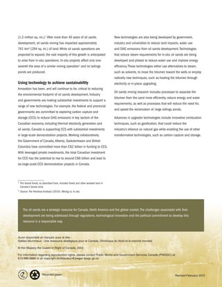(1.2 million sq. mi.).2
After more than 40 years of oil sands
development, oil sands mining has impacted approximately
761 km2 (294 sq. mi.) of land.While oil sands operations are
projected to expand, the vast majority of this growth is anticipated
to arise from in-situ operations. In-situ projects affect only one-
seventh the area of a similar mining operation3
and no tailings
ponds are produced.
Using technology to achieve sustainability
Innovation has been, and will continue to be, critical to reducing
the environmental footprint of oil sands development. Industry
and governments are making substantial investments to support a
range of new technologies. For example, the federal and provincial
governments are committed to exploring carbon capture and
storage (CCS) to reduce GHG emissions in key sectors of the
Canadian economy, including thermal electricity generation and
oil sands. Canada is supporting CCS with substantial investments
in large-scale demonstration projects.Working collaboratively,
the Government of Canada,Alberta, Saskatchewan and British
Columbia have committed more than C$2 billion in funding to CCS.
With leveraged private investments, the total Canadian investment
for CCS has the potential to rise to around C$6 billion and lead to
six large-scale CCS demonstration projects in Canada.
2
	 The boreal forest, as described here, includes forest and other wooded land in
Canada’s boreal zone.
3
	 Source: The Pembina Institute (2010): Mining vs. In-situ.
Recycled paper
Aussi disponible en français sous le titre :
Sables bitumineux : Une ressource stratégique pour le Canada, l’Amérique du Nord et le marché mondial
© Her Majesty the Queen in Right of Canada, 2013
For information regarding reproduction rights, please contact Public Works and Government Services Canada (PWGSC) at:
613-996-6886 or at: copyright.droitdauteur@pwgsc-tpsgc.gc.ca
Revised February 2013
New technologies are also being developed by government,
industry and universities to reduce land impacts, water use
and GHG emissions from oil sands development.Technologies
that reduce steam requirements for in-situ oil sands are being
developed and piloted to reduce water use and improve energy
efficiency.These technologies either use alternatives to steam,
such as solvents, to move the bitumen toward the wells or employ
radically new techniques, such as heating the bitumen through
electricity or in-place upgrading.
Oil sands mining research includes processes to separate the
bitumen from the sand more efficiently, reduce energy and water
requirements, as well as processes that will reduce the need for,
and speed the reclamation of, large tailings ponds.
Advances in upgrader technologies include innovative combustion
techniques, such as gasification, that could reduce the
industry’s reliance on natural gas while enabling the use of other
transformative technologies, such as carbon capture and storage.
The oil sands are a strategic resource for Canada, North America and the global market.The challenges associated with their
development are being addressed through regulations, technological innovation and the political commitment to develop this
resource in a responsible way.
 