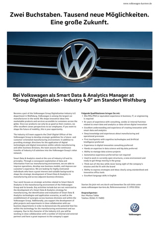 www.volkswagen-karriere.de
Zwei Buchstaben. Tausend neue Möglichkeiten.
Eine große Zukunft.
Bei Volkswagen als Smart Data & Analytics Manager at
“Group Digitalization - Industry 4.0” am Standort Wolfsburg
Become a part of the Volkswagen Group Digitalization Industry 4.0
department in Wolfsburg. Volkswagen is among the largest car
manufacturers in the world. We shape innovative ideas into
marketable products and services accessible to customers across the
globe. Since our products can only be as good as their creators, we
offer excellent career perspectives to our employees. If you want to
shape the future of mobility, this is your opportunity.
The Industry 4.0 team supports the Chief-Digital-Officer of the
Volkswagen Group to develop strategic guidelines for a future- and
customer-orientated manufacturing environment. In addition to
providing strategic directions for the application of digital
technologies and digital innovations within vehicle manufacturing
and other business divisions, the team assures the continuous
transfer of Industry 4.0 solutions into the Volkswagen Group’s value
network.
Smart Data & Analytics stand at the core of Industry 4.0 and its
principles. Through a consequent exploitation of data and
information from our manufacturing environment, we are able to
improve operations, develop new business models, and improve our
customer’s experience. We are looking for highly motivated
individuals who have a great interest and suitable background to
shape the strategic development of Smart Data & Analytics in
manufacturing and across adjacent business divisions.
Your work focuses on strategic activities related to Smart Data &
Analytics in the manufacturing environment of the Volkswagen
Group and its brands. Key activities include but are not restricted to
the development of a Smart Data & Analytics strategy for
manufacturing, the identification and evaluation of Smart Data &
Analytics technologies and application scenarios, as well as the
establishment of synergies across business divisions and within the
Volkswagen Group. Additionally, you support the development of
pilot projects and experiments in close collaboration with our
business departments in order to demonstrate the potential that lies
within the technology for the manufacturing environment and our
company. Due to the character of the Industry 4.0, you will be
working in close collaboration with a number of internal and external
partners and have a great exposure to the company’s upper
Folgende Qualifikationen bringen Sie mit:
BSc/MSc/PhD or equivalent experience in business, IT, or engineering
is required
8+ years of experience with consulting, vendor or internal function
related to smart data and analytics or data-driven digital innovation
Excellent understanding and experience of creating innovation with
smart data and analytics
Deep knowledge and experiences about manufacturing and
operational processes
First touchpoints with cognitive technologies and Artificial
Intelligence preferred
Experience in digital innovation consulting preferred
Hands on expertise in data science and big data preferred
Ability to manage data science projects
Automotive experience preferred but not required
Used to work in currently open structures, a new environment and
ready to get things moving in the group
Think out-of-the-box while never losing sight of the company’s
mission and the fit with the brand
Ability to express strategies and ideas clearly using standardized and
innovative office tools
Excellent language skills in English
Starten Sie jetzt mit uns durch und bewerben Sie sich bitte unter
www.volkswagen-karriere.de, Referenznummer: E-1955/2016
Ansprechpartner:
Herr Markus Tebbe
Telefon: 05361-9-74003
 