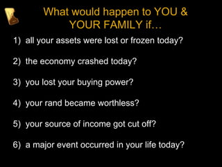 What would happen to YOU &
YOUR FAMILY if…
1) all your assets were lost or frozen today?
2) the economy crashed today?
3) you lost your buying power?
4) your rand became worthless?
5) your source of income got cut off?
6) a major event occurred in your life today?
 