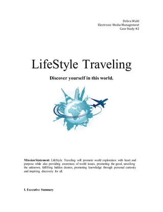 Debra Wahl
Electronic Media Management
Case Study #2
LifeStyle Traveling
Discover yourself in this world.
MissionStatement: LifeStyle Traveling will promote world exploration with heart and
purpose while also providing awareness of world issues, promoting the good, unveiling
the unknown, fulfilling hidden desires, promoting knowledge through personal curiosity
and inspiring discovery for all.
I. Executive Summary
 