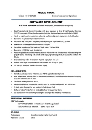 ANURAG KUMAR
Contact: +91 9343579289 E-mail: srivastava.ankurr@gmail.com
SOFTWARE DEVELOPMENT
4.10 years’ experience in Software Development, Implementation & Bug Fixing
 Good Technical and Domain knowledge with good exposure to Java, Crystal Reports, Hibernate
(MISYS framework), SQL and well acquainted with the Software Development Life Cycle (SDLC).
 Hands on experience in requirement gathering, analysis and project deployment at client location
 Experience in Agile development environment
 Involved in Bug Fixing and Change Request(CR) and good experience in SQL queries
 Experienced in development and maintenance project
 Gained the knowledge of the working of Audit Import Tool and SVN.
 Experience in MISYS product development
 Acknowledged trouble shooter and a key decision maker with well-honed skill set in collaborating with
project teams, interfacing with clients and deploying technology to build successful solutions for
Clients.
 Involved actively in the development of points expiry topic and AAT.
 Worked in the Agile Environment with daily huddles and 10 days of sprint.
 Got the spot award for the AAT and Points expiry.
KEY ACHIEVEMENTS:
 Gained valuable experience in Banking and MISYS application development.
 Won ‘Appreciation‘ from the client for outstanding performance in implementation phase and providing
quick and better solution in 2011.
 Certified in Banking test from MISYS.
 Passed many internal certifications from HCL such as Product Development, HCL Scholar etc.
 A single point of contact for any problem in Audit Import Tool.
 Deftly served as ‘Single Point of Contact/Interface’ for supporting Client.
 Got appreciation from client for proposing the parsing of the xml String from Payback.
PROFESSIONAL EXPERIENCE
HCL Technologies
SOFTWARE ENGINEER SINCE January 2011 till August 2014
SENIOR SOFTWARE ENGINEER SINCE August 2014
I.T. SKILLS
Technologies Java,Hibernate,Spring(Core),AAT,Junit
Application Servers JBoss
 