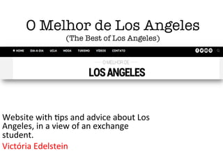 O Melhor de Los Angeles!
(The Best of Los Angeles)
Website	
  with	
  *ps	
  and	
  advice	
  about	
  Los	
  
Angeles,	
  in	
  a	
  view	
  of	
  an	
  exchange	
  
student.	
  
Victória	
  Edelstein	
  
 