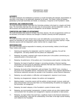 [ORGANIZATION NAME]
Audit Committee Charter
AUTHORITY
The board of directors has established by resolution an Audit Committee with oversight responsibilities as
described in this Charter or as additionally requested by the board. The Charter should be reviewed
periodically by the Audit Committee and revised, as necessary, in response to the Foundation’s needs.
REPORTING AND COMMUNICATIONS
The Audit Committee chairman shall report the Committee activities to the board on a regular and timely
basis. The Committee shall have free and open lines of communication with the independent auditor, as
well as prompt and unrestricted access to management and all relevant information.
COMPOSTION AND TERMS OF APPOINTMENT
The Audit Committee shall consist of not fewer than three directors. The term of appointment shall be at
the discretion of the board of directors and arranged to maintain continuity and fresh perspective.
MEETINGS
The Audit Committee shall meet at least twice a year and additionally as circumstances require. The
agenda and attendees for each meeting shall be determined by the Audit Committee chairman. Private
executive sessions with the independent auditor shall be held on a regular basis.
RESPONSIBILITIES
The Audit Committee shall be responsible for reviewing and recommending matters to the full board.
These matters shall include:
1. Selecting and appointing the independent audit firm (“auditors”), approving the audit fee
arrangements, and being satisfied that the auditors are independent.
2. Reviewing the auditors’ proposed audit scope and plans prior to the auditors commencing any
substantial portion of the annual audit.
3. Reviewing the performance of the auditors and, if circumstances would warrant, removing them.
4. Reviewing the impact of significant changes in accounting principles or financial reporting
requirements and discussing any alternative treatments that have been raised for considerations
by management, the auditors or the Committee.
5. Reviewing the results of the independent audit and federal Form 990-PF return, including a
discussion of any disqualified persons’ transactions and a review of any proposed adjustments to
the financial statements that were not recorded in the Foundation’s annual financial statements.
6. Reviewing any audit problems or difficulties and management’s response to such issues.
7. Resolving any disagreements between the auditors and management.
8. Meeting privately in executive session with the auditors at least annually to ensure candid and
direct communication and to be clear there is no misunderstanding the auditors are engaged by
the Committee, not management.
9. Reviewing the overall adequacy of the Foundation’s system of internal control.
10. Reviewing any recommended improvements in internal controls and any other material written
communication from the auditors and management’s response and planned or taken actions.
11. Reviewing any legal matters that could have a significant impact on the financial statements or
reporting requirements, along with the understanding of the views of the legal counsel handling
such matters for the Foundation.
 