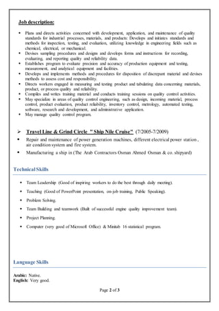 Page 2 of 3
Job description:
 Plans and directs activities concerned with development, application, and maintenance of quality
standards for industrial processes, materials, and products: Develops and initiates standards and
methods for inspection, testing, and evaluation, utilizing knowledge in engineering fields such as
chemical, electrical, or mechanical.
 Devises sampling procedures and designs and develops forms and instructions for recording,
evaluating, and reporting quality and reliability data.
 Establishes program to evaluate precision and accuracy of production equipment and testing,
measurement, and analytical equipment and facilities.
 Develops and implements methods and procedures for disposition of discrepant material and devises
methods to assess cost and responsibility.
 Directs workers engaged in measuring and testing product and tabulating data concerning materials,
product, or process quality and reliability.
 Compiles and writes training material and conducts training sessions on quality control activities.
 May specialize in areas of quality control engineering, such as design, incoming material, process
control, product evaluation, product reliability, inventory control, metrology, automated testing,
software, research and development, and administrative application.
 May manage quality control program.
 Travel Line & Grind Circle " Ship Nile Cruise" (7/2005-7/2009)
 Repair and maintenance of power generation machines, different electrical power station ,
air condition system and fire system.
 Manufacturing a ship in (The Arab Contractors Osman Ahmed Osman & co. shipyard)
TechnicalSkills
 Team Leadership (Good of inspiring workers to do the best through daily meeting).
 Teaching (Good of PowerPoint presentation, on-job training, Public Speaking).
 Problem Solving.
 Team Building and teamwork (Built of successful engine quality improvement team).
 Project Planning.
 Computer (very good of Microsoft Office) & Minitab 16 statistical program.
Language Skills
Arabic: Native.
English: Very good.
 