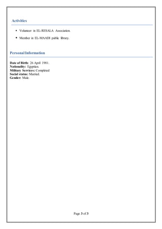 Page 3 of 3
Activities
 Volunteer in EL-RESALA Association.
 Member in EL-MAADI public library.
PersonalInformation
Date of Birth: 26 April 1981.
Nationality: Egyptian.
Military Services: Completed
Social status: Married.
Gender: Male.
 