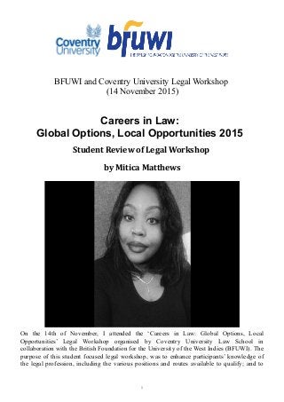 BFUWI and Coventry University Legal Workshop
(14 November 2015)
Careers in Law:
Global Options, Local Opportunities 2015
Student Review of Legal Workshop
by Mitica Matthews
On the 14th of November, I attended the ‘Careers in Law: Global Options, Local
Opportunities’ Legal Workshop organised by Coventry University Law School in
collaboration with the British Foundation for the University of the West Indies (BFUWI). The
purpose of this student focused legal workshop, was to enhance participants’ knowledge of
the legal profession, including the various positions and routes available to qualify; and to
1
 