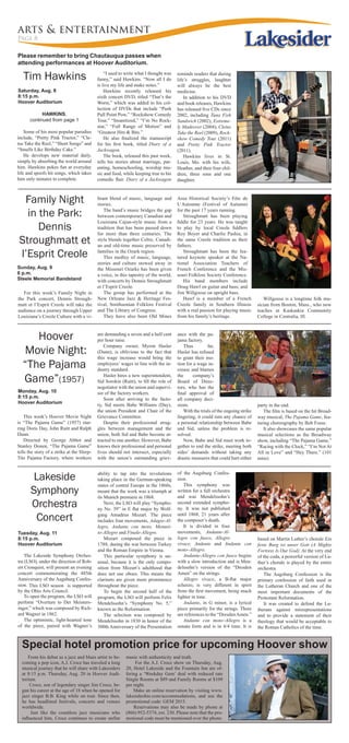 arts & entertainment
Page 8
Tim Hawkins
Lakeside
Symphony
Orchestra
Concert
Tuesday, Aug. 11
8:15 p.m.
Hoover Auditorium
Please remember to bring Chautauqua passes when
attending performances at Hoover Auditorium.
HAWKINS,
continued from page 1
Some of his most popular parodies
include, “Pretty Pink Tractor,” “Cle-
tus Take the Reel,” “Short Songs” and
“Smells Like Birthday Cake.”
He develops new material daily,
simply by absorbing the world around
him. Hawkins pokes fun at everyday
life and spoofs hit songs, which takes
him only minutes to complete.
The Lakeside Symphony Orches-
tra (LSO), under the direction of Rob-
ert Cronquist, will present an evening
concert commemorating the 485th
Anniversary of the Augsburg Confes-
sion. This LSO season is supported
by the Ohio Arts Council.
To open the program, the LSO will
perform “Overture to Der Meisters-
inger,” which was composed by Rich-
ard Wagner in 1862.
The optimistic, light-hearted tone
of the piece, paired with Wagner’s
ability to tap into the revolutions
taking place in the German-speaking
states of central Europe in the 1860s,
meant that the work was a triumph at
its Munich premiere in 1868.
Next, the LSO will play “Sympho-
ny No. 39” in E flat major by Wolf-
gang Amadeus Mozart. The piece
includes four movements, Adagio-Al-
legro, Andante con moto, Menuet-
to-Allegro and Finale-Allegro.
Mozart composed the piece in
1788, during the war between Turkey
and the Roman Empire in Vienna.
This particular symphony is un-
usual, because it is the only compo-
sition from Mozart’s adulthood that
does not use oboes. This means the
clarinets are given more prominence
throughout the piece.
To begin the second half of the
program, the LSO will perform Felix
Mendelssohn’s “Symphony No. 5,”
known as the Reformation.
The selection was composed by
Mendelssohn in 1830 in honor of the
300th Anniversary of the Presentation
Saturday, Aug. 8
8:15 p.m.
Hoover Auditorium
of the Augsburg Confes-
sion.
This symphony was
written for a full orchestra
and was Mendelssohn’s
second extended sympho-
ny. It was not published
until 1868, 21 years after
the composer’s death.
It is divided in four
movements, Andante-Al-
legro con fuoco, Allegro
vivace, Andante and Andante con
moto–Allegro.
Andante-Allegro con fuoco begins
with a slow introduction and is Men-
delssohn’s version of the “Dresden
Amen” on the strings.
Allegro vivace, a B-flat major
scherzo, is very different in spirit
from the first movement, being much
lighter in tone.
Andante, in G minor, is a lyrical
piece primarily for the strings. There
are references to the “DresdenAmen.”
Andante con moto–Allegro is a
sonata form and is in 4/4 time. It is
“I used to write what I thought was
funny,” said Hawkins. “Now all I do
is live my life and make notes.”
Hawkins recently released his
sixth concert DVD, titled “That’s the
Worst,” which was added to his col-
lection of DVDs that include “Push
Pull Point Pow,” “Rockshow Comedy
Tour,” “Insanitized,” “I’m No Rock-
star,” “Full Range of Motion” and
“Greatest Hits & Bits.”
He also finalized the manuscript
for his first book, titled Diary of a
Jackwagon.
The book, released this past week,
tells his stories about marriage, par-
enting, homeschooling, worship mu-
sic and food, while keeping true to his
comedic flair. Diary of a Jackwagon
based on Martin Luther’s chorale Ein
feste Burg ist unser Gott (A Mighty
Fortress Is Our God). At the very end
of the coda, a powerful version of Lu-
ther’s chorale is played by the entire
orchestra.
The Augsburg Confession is the
primary confession of faith used in
the Lutheran Church and one of the
most important documents of the
Protestant Reformation.
It was created to defend the Lu-
therans against misrepresentations
and to provide a statement of their
theology that would be acceptable to
the Roman Catholics of the time.
From his debut as a jazz and blues artist to be-
coming a pop icon, A.J. Croce has traveled a long
musical journey that he will share with Lakesiders
at 8:15 p.m. Thursday, Aug. 20 in Hoover Audi-
torium.
Croce, son of legendary singer Jim Croce, be-
gan his career at the age of 18 when he opened for
jazz singer B.B. King while on tour. Since then,
he has headlined festivals, concerts and venues
worldwide.
Just like the countless jazz musicians who
influenced him, Croce continues to create stellar
music with authenticity and truth.
For the A.J. Croce show on Thursday, Aug.
20, Hotel Lakeside and the Fountain Inn are of-
fering a ‘Weekday Gem’ deal with reduced rate
Single Rooms at $89 and Family Rooms at $109
per night.
Make an online reservation by visiting www.
lakesideohio.com/accommodations, and use the
promotional code: GEM 2015.
Reservations may also be made by phone at
(866) 952-5374, ext. 230. Please note that the pro-
motional code must be mentioned over the phone.
Family Night
in the Park:
Dennis
Stroughmatt et
l’Esprit Creole
Sunday, Aug. 9
6 p.m.
Steele Memorial Bandstand
For this week’s Family Night in
the Park concert, Dennis Strough-
matt et l’Esprit Creole will take the
audience on a journey through Upper
Louisiana’s Creole Culture with a vi-
brant blend of music, language and
stories.
The band’s music bridges the gap
between contemporary Canadian and
Louisiana Cajun-style music from a
tradition that has been passed down
for more than three centuries. The
style blends together Celtic, Canadi-
an and old-time music preserved by
families in the Ozark region.
This medley of music, language,
stories and culture stowed away in
the Missouri Ozarks has been given
a voice, in this tapestry of the world,
with concerts by Dennis Stroughmatt
et l’Esprit Creole.
The group has performed at the
New Orleans Jazz & Heritage Fes-
tival, Smithsonian Folklore Festival
and The Library of Congress.
They have also been Old Mines
This week’s Hoover Movie Night
is “The Pajama Game” (1957) star-
ring Doris Day, John Raitt and Ralph
Dunn.
Directed by George Abbot and
Stanley Donen, “The Pajama Game”
tells the story of a strike at the Sleep-
Tite Pajama Factory, where workers
Hoover
Movie Night:
“The Pajama
Game”(1957)
Monday, Aug. 10
8:15 p.m.
Hoover Auditorium
are demanding a seven and a half cent
per hour raise.
Company owner, Myron Hasler
(Dunn), is oblivious to the fact that
this wage increase would bring the
employees’ wages in line with the in-
dustry standard.
Hasler hires a new superintendent,
Sid Sorokin (Raitt), to fill the role of
negotiator with the union and supervi-
sor of the factory workers.
Soon after arriving to the facto-
ry, Sid meets Babe Williams (Day),
the union President and Chair of the
Grievance Committee.
Despite their professional strug-
gles between management and the
union, both Sid and Babe become at-
tracted to one another. However, Babe
knows their professional and personal
lives should not intersect, especially
with the union’s outstanding griev-
Special hotel promotion price for upcoming Hoover show
ance with the pa-
jama factory.
Thus far,
Hasler has refused
to grant their mo-
tion for a wage in-
crease and blames
the company’s
Board of Direc-
tors, who has the
final approval of
all company deci-
sions.
With the trials of the ongoing strike
lingering, it could ruin any chance of
a personal relationship between Babe
and Sid, unless the problem is re-
solved.
Now, Babe and Sid must work to-
gether to end the strike, meeting both
sides’ demands without taking any
drastic measures that could hurt either
Area Historical Society’s Fête de
L’Automne (Festival of Autumn)
for the past 17 years running.
Stroughmatt has been playing
fiddle for 23 years. He was taught
to play by local Creole fiddlers
Roy Boyer and Charlie Pashia, in
the same Creole tradition as their
fathers.
Stroughmatt has been the fea-
tured keynote speaker at the Na-
tional Association Teachers of
French Conference and the Mis-
souri Folklore Society Conference.
His band members include
Doug Hawf on guitar and bass; and
Jim Willgoose on upright bass.
Hawf is a member of a French
Creole family in Southern Illinois
with a real passion for playing music
from his family’s heritage.
reminds readers that during
life’s struggles, laughter
will always be the best
medicine.
In addition to his DVD
and book releases, Hawkins
has released five CDs since
2002, including Tuna Fish
Sandwich (2002), Extreme-
ly Madeover (2004), Cletus
Take the Reel (2009), Rock-
show Comedy Tour (2011)
and Pretty Pink Tractor
(2011).
Hawkins lives in St.
Louis, Mo. with his wife,
Heather, and their four chil-
dren, three sons and one
daughter.
Willgoose is a longtime folk mu-
sician from Boston, Mass., who now
teaches at Kaskaskia Community
College in Centralia, Ill.
party in the end.
The film is based on the hit Broad-
way musical, The Pajama Game, fea-
turing choreography by Bob Fosse.
It also showcases the same popular
musical selections as the Broadway
show, including “The Pajama Game,”
“Racing with the Clock,” “I’m Not At
All in Love” and “Hey There.” (101
mins)
 