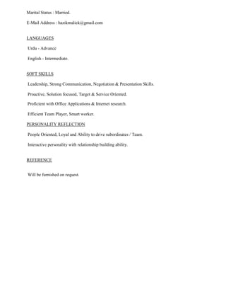 Marital Status : Married.
E-Mail Address : hazikmalick@gmail.com
LANGUAGES
Urdu - Advance
English - Intermediate.
SOFT SKILLS
Leadership, Strong Communication, Negotiation & Presentation Skills.
Proactive, Solution focused, Target & Service Oriented.
Proficient with Office Applications & Internet research.
Efficient Team Player, Smart worker.
People Oriented, Loyal and Ability to drive subordinates / Team.
PERSONALITY REFLECTION
Interactive personality with relationship building ability.
REFERENCE
Will be furnished on request.
 