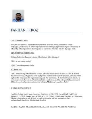 FARHAN FEROZ
CAREER OBJECTIVE
To work in a dynamic, well-reputed organization with very strong culture that fosters
employees’ productivity in achieving organizational strategic organizational goals effectively &
efficiently. The organization that helps me to realize my potential in Sales & people skills.
KEY MOTIVES TO HIRE ME!
Colgate Palmolive Pakistan Limited (Distribution Sales Manager)
MBA in Marketing (doing)
Sales Team Management (GT)
MY PROFILE!
I am a hardworking individual who is loyal, ethical & multi skilled in areas of Sales & Human
Resource activities. My professional background enables me to identify potential, attract & retain
high caliber employees for organizational good. My humbleness & attention to detail puts me in
a strong position of credible, efficient & effective performance. I have diversified experience in
different aspects of professionalism. I do MBA in Marketing. Specialties: Sales
WORKING EXPERIENCE
Sep2008-To date, Malick haziq Enterprises Distributor of COLGATE PALMOLIVE PAKISTAN
LIMITED, CLOVER PAKISTAN LIMITED & TETLEY CLOVER PRIVATE LIMITED as a Distributor
Manager (Look after the sale & credit of whole organization and look out sale team force
and also handle the all over Wholeseller & Retailer).
Feb 2006 - Aug2008 SHAN TRADERS Distributor OF COLGATE PALMOLIVE PAKISTAN
 