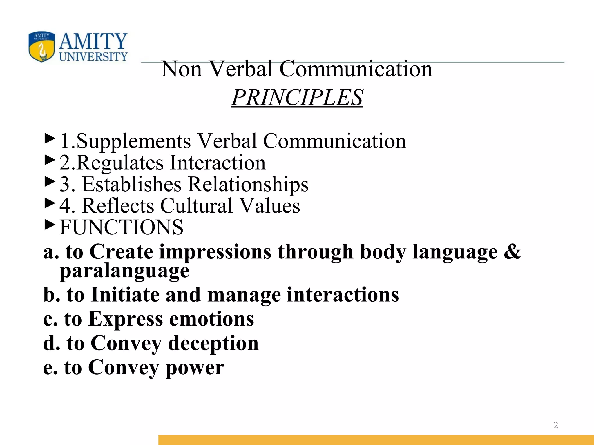 Non Verbal Communication
PRINCIPLES
1.Supplements Verbal Communication
2.Regulates Interaction
3. Establishes Relationships
4. Reflects Cultural Values
FUNCTIONS
a. to Create impressions through body language &
paralanguage
b. to Initiate and manage interactions
c. to Express emotions
d. to Convey deception
e. to Convey power
2