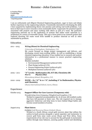 Resume - John Cameron
6 Austen Place
Cambridge
3432
jcktcameron@hotmail.com
+64226541996
Education
Experience
October 2015
August 2014
Support Officer for Care Leavers (Temporary role)
Transforming Lives Company, Chingford and Loughton, U.K.
Worked in supported accommodation for 16-18 year old troubled youths
that have left parental or foster care. The role required me to manage
aggressive behaviour and help teens to leave behind illegal habits and
become sound members of society.
Plant Intern
Goldplat Gold Recovery Ghana Limited, Ghana
Worked at a South African owned gold recovery plant that utilizes the
carbon-in-leach process alongside a spiral separator and incinerator to
recover gold from mine waste across Ghana and West Africa. Some
requirements of my role was to account for the gold grade in incinerated
carbon through mass balances, assuring quality control and identifying
I am an enthusiastic and diligent Chemical Engineering graduate, eager to learn and obtain
further experience in the engineering industry. Consistently interested in developing the skills
I have acquired by implementing theory into practice and solving real-world problems, I am
keen to find ways to move towards a more sustainable Earth. I appreciate the practical aspects
associated with projects and enjoy working with others as part of a team. My particular
engineering interests are in the application of systems that utilise waste materials in a
production of a source of renewable energy. This was a focus point in my research project that
explored diverting UK waste wood from landfill to produce charcoal as well as other
marketable by products.
2011 – 2015 M.Eng (Hons) in Chemical Engineering
University of Nottingham, Nottingham, U.K.
My course focused on design project management and delivery, and
developing crucial team-working ability. As well as establishing a strong
chemical engineering education, it has enabled me to research and analyse
information in a professional manner to ensure practical engineering
solutions.
Modules included:
• Environmental Management (achieved 76%)
• Plant Design (achieved 77%)
• Process Engineering Project (achieved 93%)
• Multiphase Systems (achieved 73%)
2009 – 2011 “A” Levels: Mathematics (B), ICT (B), Chemistry (B)
Pre-U: Physics (M2)
Shrewsbury School, Shropshire, U.K.
2000 - 2009 IGCSE – 8 x “A*” & 2 x “A”, including A* in Mathematics, Physics
and Chemistry
Ghana International School, Accra, Ghana
 